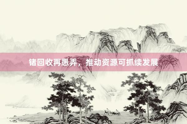 锗回收再愚弄，推动资源可抓续发展